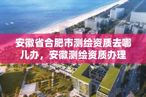 安徽省合肥市測繪資質(zhì)去哪兒辦，安徽測繪資質(zhì)辦理