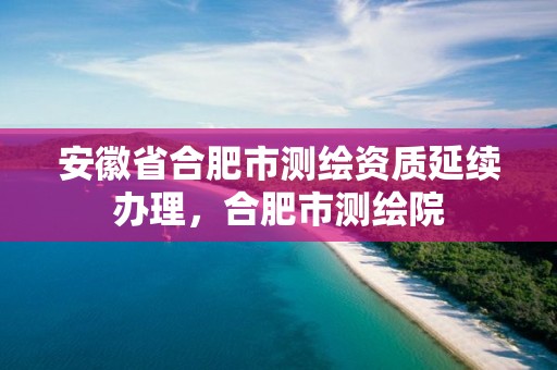 安徽省合肥市測繪資質(zhì)延續(xù)辦理，合肥市測繪院