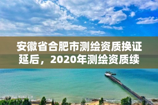 安徽省合肥市測繪資質(zhì)換證延后，2020年測繪資質(zhì)續(xù)期怎么辦理