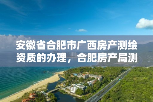 安徽省合肥市廣西房產測繪資質的辦理，合肥房產局測繪單位