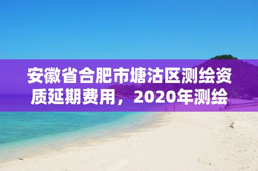 安徽省合肥市塘沽區測繪資質延期費用，2020年測繪資質續期怎么辦理