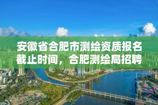 安徽省合肥市測(cè)繪資質(zhì)報(bào)名截止時(shí)間，合肥測(cè)繪局招聘信息