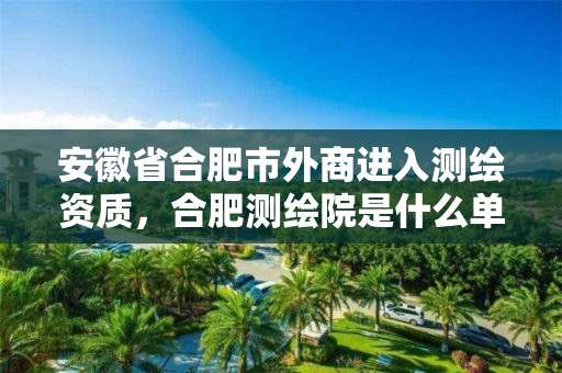 安徽省合肥市外商進入測繪資質，合肥測繪院是什么單位