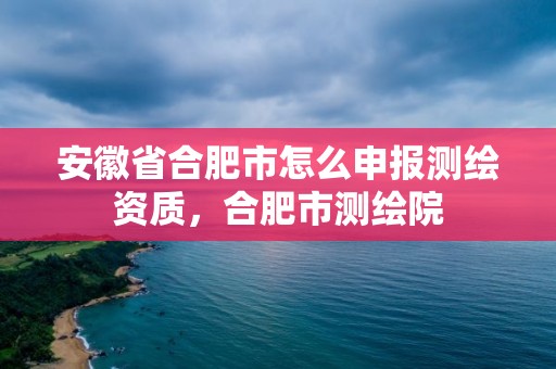 安徽省合肥市怎么申報(bào)測(cè)繪資質(zhì)，合肥市測(cè)繪院