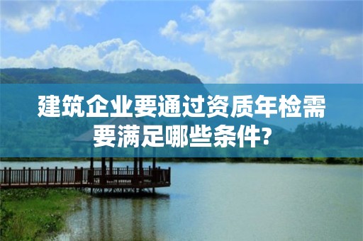 建筑企業要通過資質年檢需要滿足哪些條件?