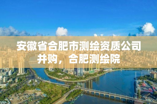 安徽省合肥市測繪資質公司并購，合肥測繪院