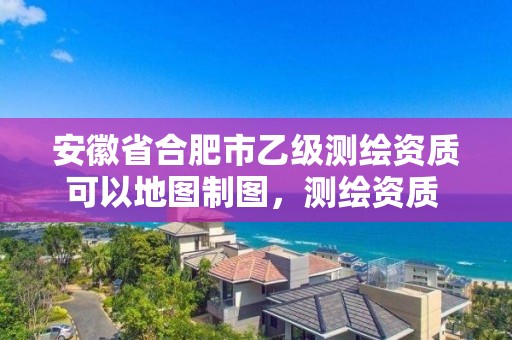 安徽省合肥市乙級測繪資質可以地圖制圖，測繪資質 乙級