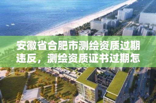 安徽省合肥市測繪資質過期違反，測繪資質證書過期怎么辦