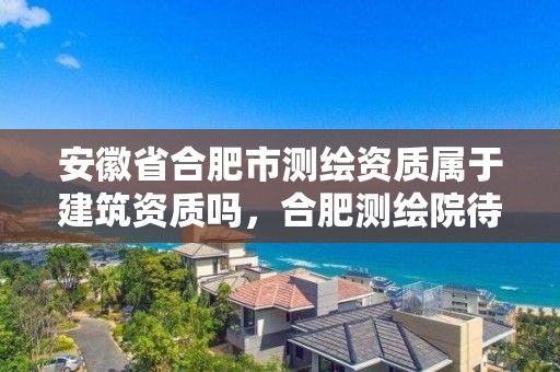 安徽省合肥市測繪資質屬于建筑資質嗎，合肥測繪院待遇怎么樣