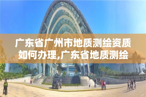 廣東省廣州市地質測繪資質如何辦理,廣東省地質測繪院中標項目