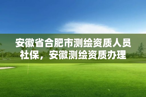 安徽省合肥市測繪資質人員社保，安徽測繪資質辦理