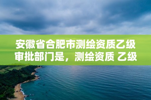 安徽省合肥市測繪資質乙級審批部門是，測繪資質 乙級