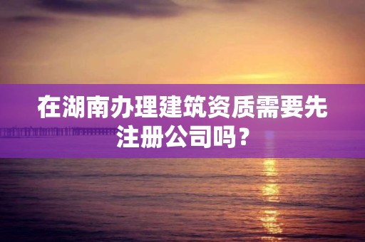 在湖南辦理建筑資質需要先注冊公司嗎？