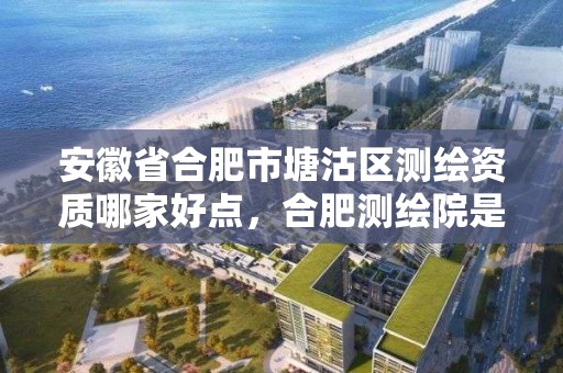 安徽省合肥市塘沽區測繪資質哪家好點，合肥測繪院是什么單位