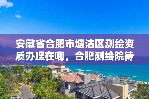 安徽省合肥市塘沽區測繪資質辦理在哪，合肥測繪院待遇怎么樣