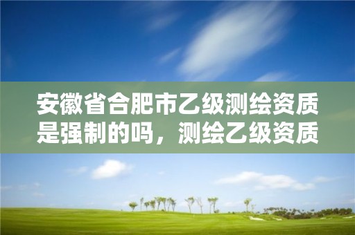 安徽省合肥市乙級測繪資質是強制的嗎，測繪乙級資質業務范圍