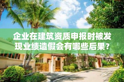 企業在建筑資質申報時被發現業績造假會有哪些后果？