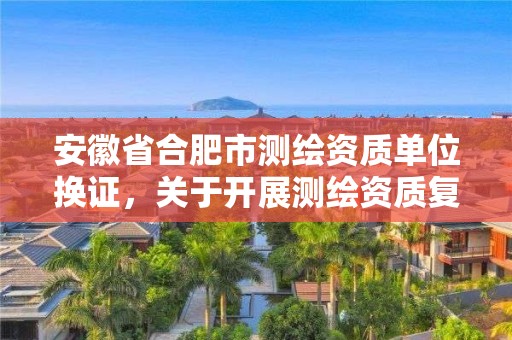 安徽省合肥市測繪資質(zhì)單位換證，關(guān)于開展測繪資質(zhì)復審換證工作的通知