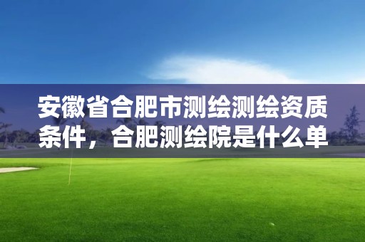 安徽省合肥市測繪測繪資質條件，合肥測繪院是什么單位