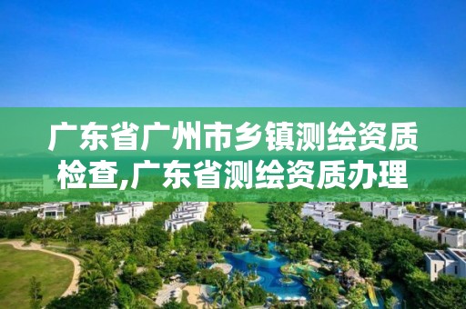 廣東省廣州市鄉鎮測繪資質檢查,廣東省測繪資質辦理流程