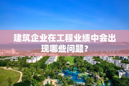 建筑企業(yè)在工程業(yè)績中會出現(xiàn)哪些問題？