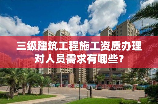 三級建筑工程施工資質辦理對人員需求有哪些？