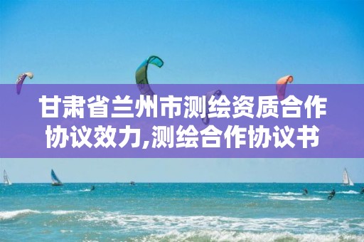 甘肅省蘭州市測繪資質合作協議效力,測繪合作協議書范本