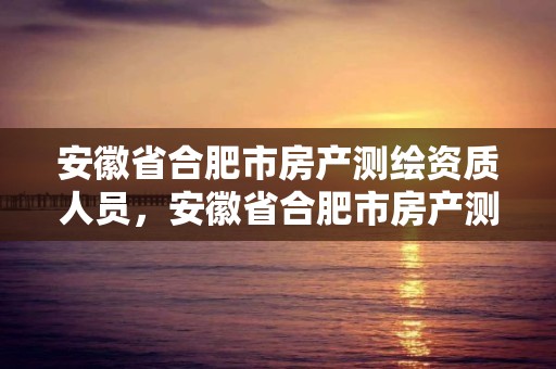 安徽省合肥市房產測繪資質人員，安徽省合肥市房產測繪資質人員名單公示