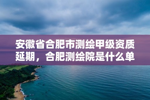 安徽省合肥市測繪甲級資質(zhì)延期，合肥測繪院是什么單位