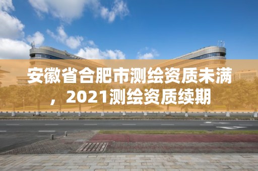 安徽省合肥市測繪資質(zhì)未滿，2021測繪資質(zhì)續(xù)期