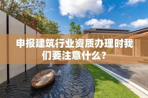 申報建筑行業資質辦理時我們要注意什么？