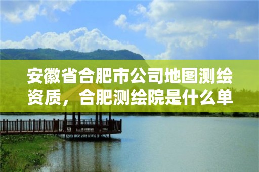 安徽省合肥市公司地圖測繪資質，合肥測繪院是什么單位