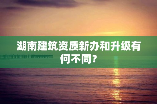 湖南建筑資質新辦和升級有何不同？