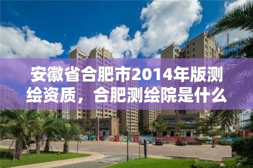 安徽省合肥市2014年版測(cè)繪資質(zhì)，合肥測(cè)繪院是什么單位