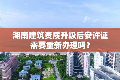 湖南建筑資質升級后安許證需要重新辦理嗎？