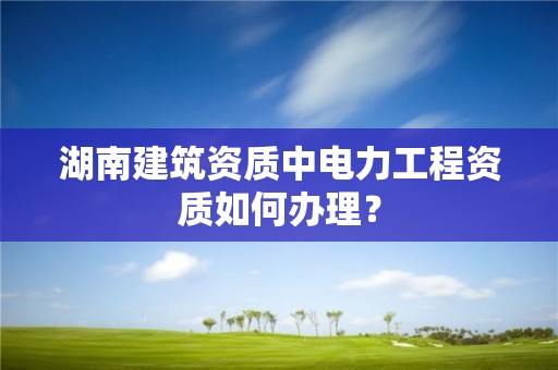 湖南建筑資質中電力工程資質如何辦理？