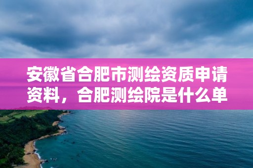 安徽省合肥市測繪資質申請資料，合肥測繪院是什么單位