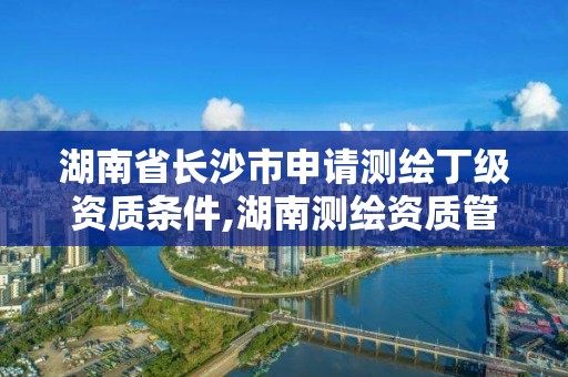 湖南省長沙市申請測繪丁級資質條件,湖南測繪資質管理