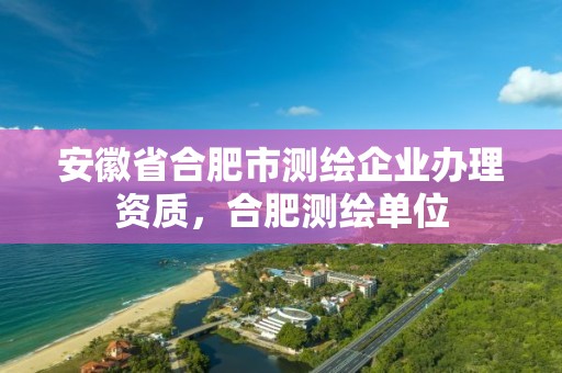 安徽省合肥市測(cè)繪企業(yè)辦理資質(zhì)，合肥測(cè)繪單位