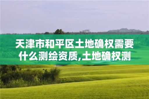 天津市和平區土地確權需要什么測繪資質,土地確權測繪收費標準。