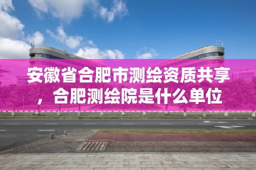 安徽省合肥市測繪資質共享，合肥測繪院是什么單位