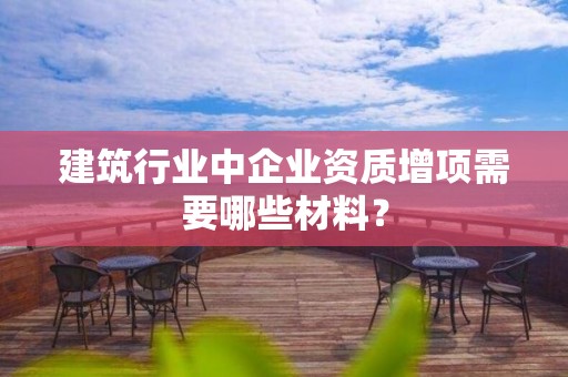 建筑行業(yè)中企業(yè)資質(zhì)增項需要哪些材料？