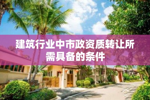 建筑行業中市政資質轉讓所需具備的條件