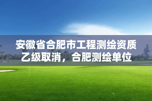 安徽省合肥市工程測(cè)繪資質(zhì)乙級(jí)取消，合肥測(cè)繪單位