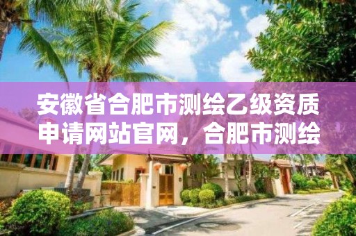 安徽省合肥市測繪乙級資質申請網站官網，合肥市測繪設計院