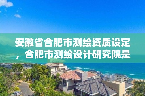 安徽省合肥市測繪資質設定，合肥市測繪設計研究院是國企嗎