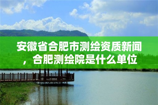 安徽省合肥市測繪資質新聞，合肥測繪院是什么單位