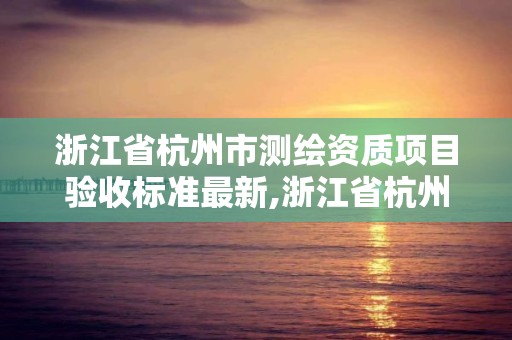 浙江省杭州市測繪資質(zhì)項目驗收標(biāo)準(zhǔn)最新,浙江省杭州市測繪資質(zhì)項目驗收標(biāo)準(zhǔn)最新消息