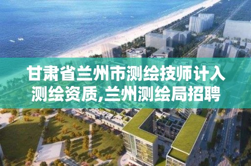 甘肅省蘭州市測繪技師計入測繪資質,蘭州測繪局招聘