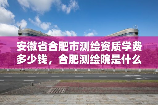 安徽省合肥市測繪資質學費多少錢，合肥測繪院是什么單位